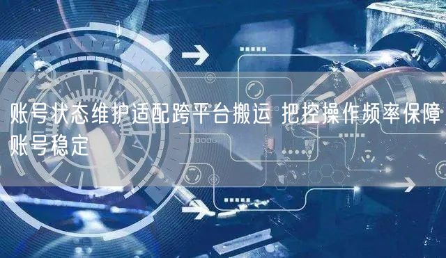 账号状态维护适配跨平台搬运 把控操作频率保障账号稳定