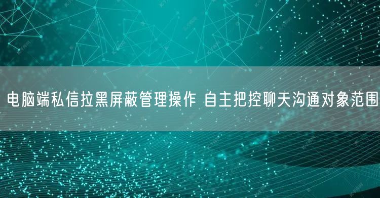 电脑端私信拉黑屏蔽管理操作 自主把控聊天沟通对象范围