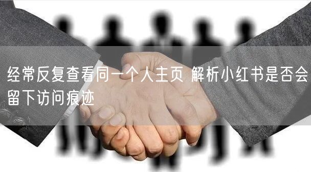 经常反复查看同一个人主页 解析小红书是否会留下访问痕迹