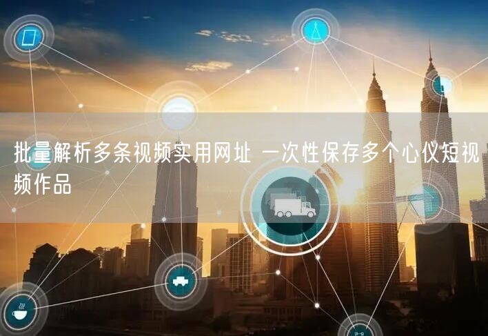 批量解析多条视频实用网址 一次性保存多个心仪短视频作品