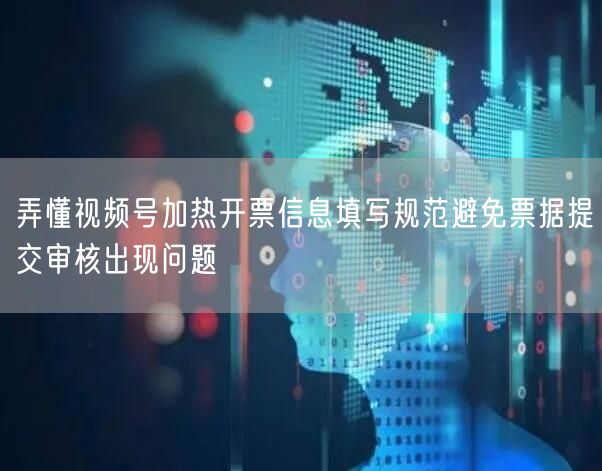 弄懂视频号加热开票信息填写规范避免票据提交审核出现问题