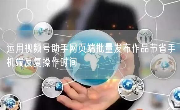 运用视频号助手网页端批量发布作品节省手机端反复操作时间