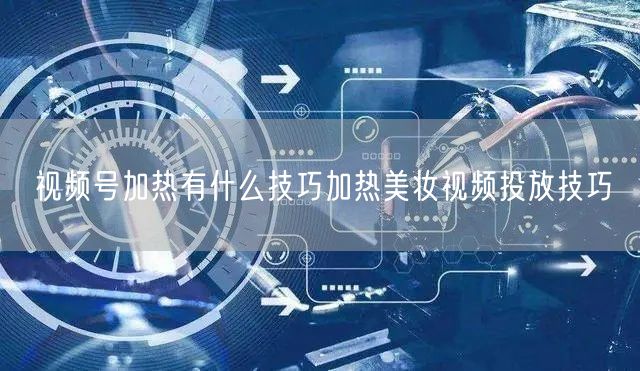 视频号加热有什么技巧加热美妆视频投放技巧