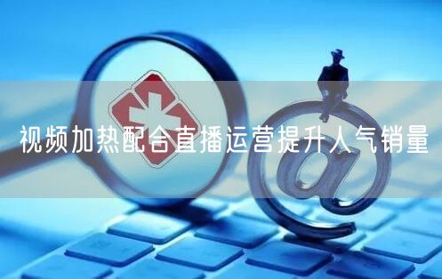 视频加热配合直播运营提升人气销量