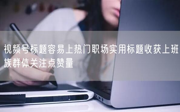 视频号标题容易上热门职场实用标题收获上班族群体关注点赞量