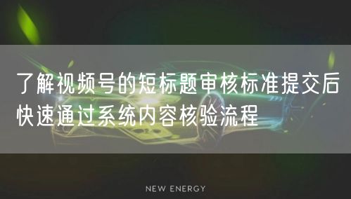 了解视频号的短标题审核标准提交后快速通过系统内容核验流程
