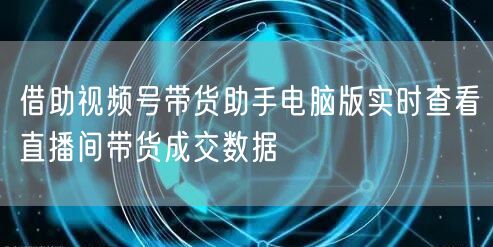 借助视频号带货助手电脑版实时查看直播间带货成交数据