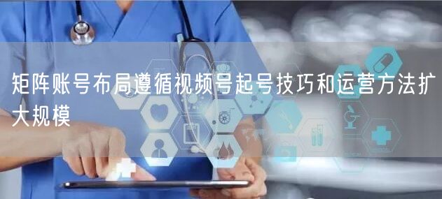 矩阵账号布局遵循视频号起号技巧和运营方法扩大规模
