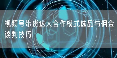 视频号带货达人合作模式选品与佣金谈判技巧
