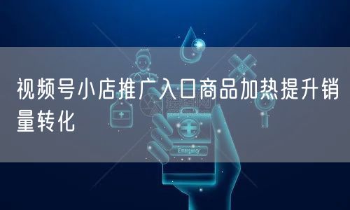 视频号小店推广入口商品加热提升销量转化