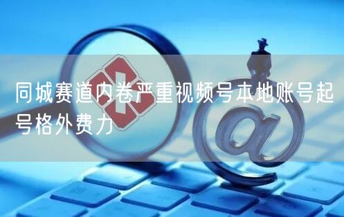 同城赛道内卷严重视频号本地账号起号格外费力