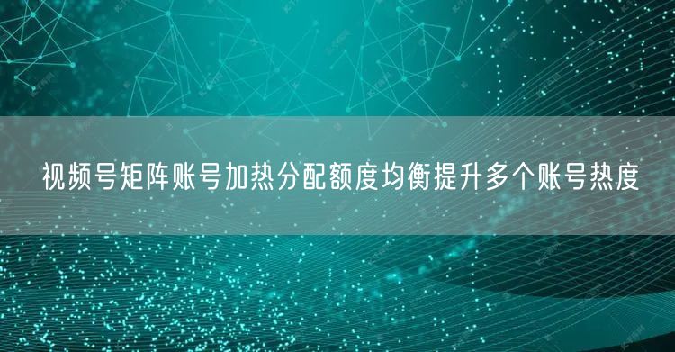 视频号矩阵账号加热分配额度均衡提升多个账号热度