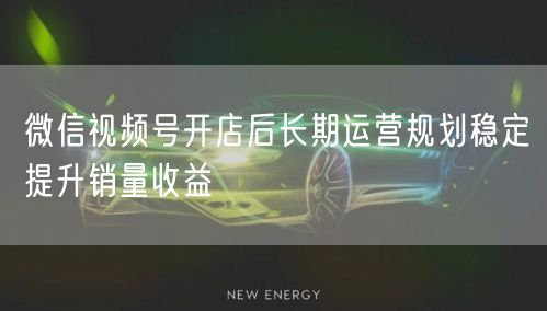 微信视频号开店后长期运营规划稳定提升销量收益