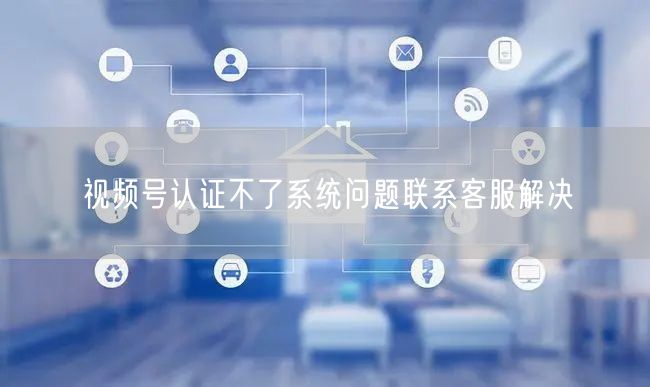 视频号认证不了系统问题联系客服解决