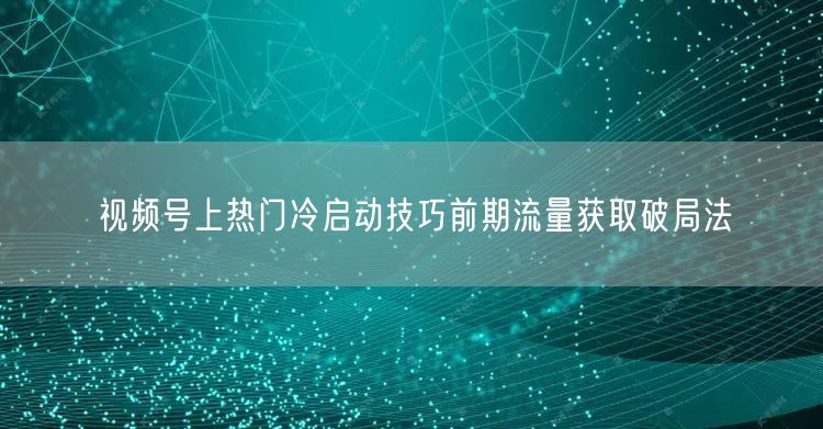 视频号上热门冷启动技巧前期流量获取破局法