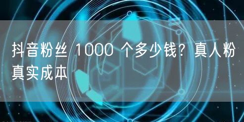 抖音粉丝 1000 个多少钱？真人粉真实成本