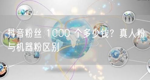 抖音粉丝 1000 个多少钱？真人粉与机器粉区别