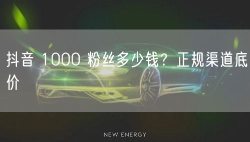 抖音 1000 粉丝多少钱？正规渠道底价