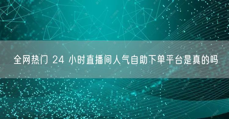 全网热门 24 小时直播间人气自助下单平台是真的吗