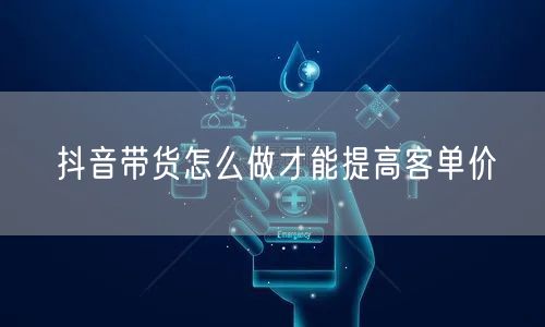 抖音带货怎么做才能提高客单价