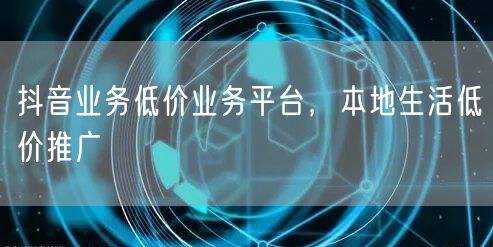 抖音业务低价业务平台，本地生活低价推广