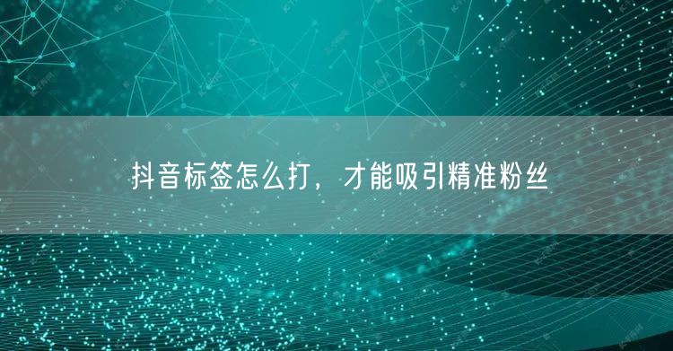 抖音标签怎么打，才能吸引精准粉丝
