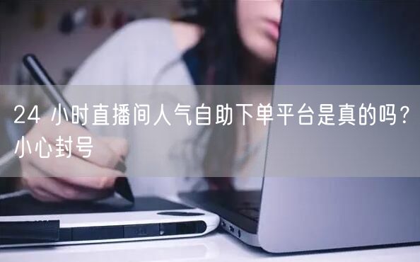 24 小时直播间人气自助下单平台是真的吗？小心封号