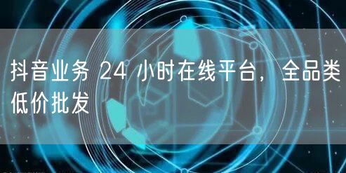 抖音业务 24 小时在线平台，全品类低价批发