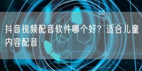 抖音视频配音软件哪个好？适合儿童内容配音