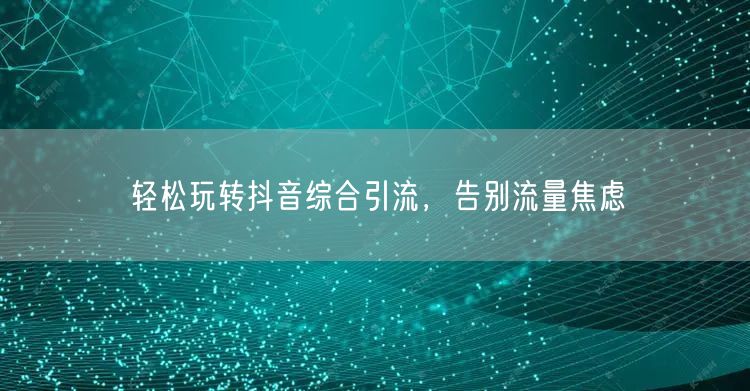 轻松玩转抖音综合引流，告别流量焦虑