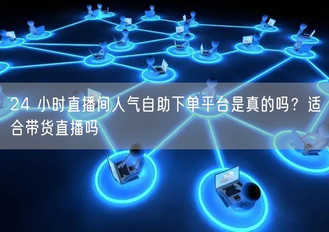 24 小时直播间人气自助下单平台是真的吗？适合带货直播吗