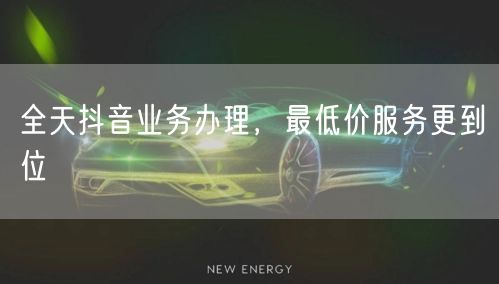全天抖音业务办理，最低价服务更到位