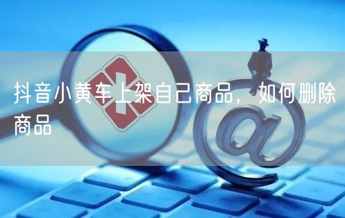 抖音小黄车上架自己商品，如何删除商品