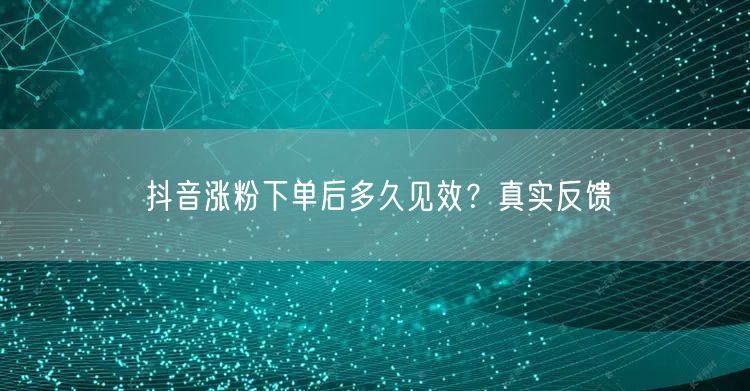 抖音涨粉下单后多久见效？真实反馈