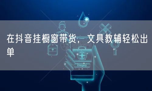 在抖音挂橱窗带货，文具教辅轻松出单