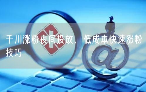 千川涨粉夜间投放，低成本快速涨粉技巧