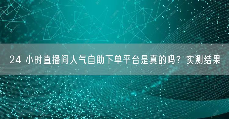 24 小时直播间人气自助下单平台是真的吗？实测结果