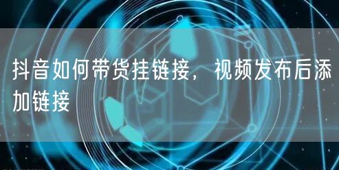 抖音如何带货挂链接，视频发布后添加链接