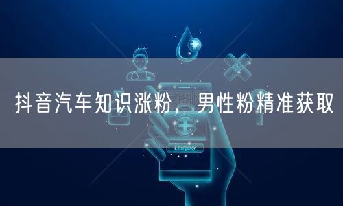 抖音汽车知识涨粉，男性粉精准获取