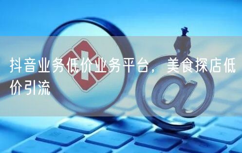 抖音业务低价业务平台，美食探店低价引流
