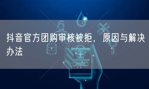 抖音官方团购审核被拒，原因与解决办法