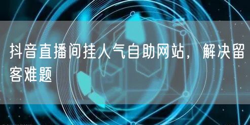 抖音直播间挂人气自助网站，解决留客难题