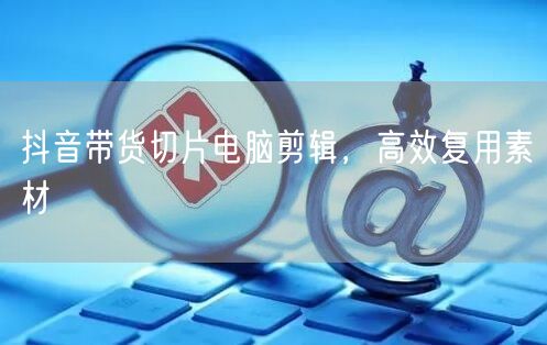 抖音带货切片电脑剪辑，高效复用素材