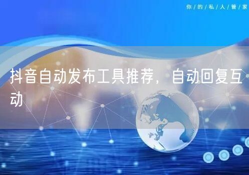 抖音自动发布工具推荐，自动回复互动