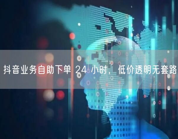 抖音业务自助下单 24 小时，低价透明无套路