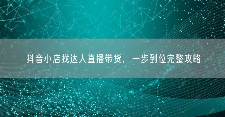 抖音小店找达人直播带货，一步到位完整攻略