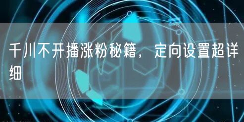 千川不开播涨粉秘籍，定向设置超详细
