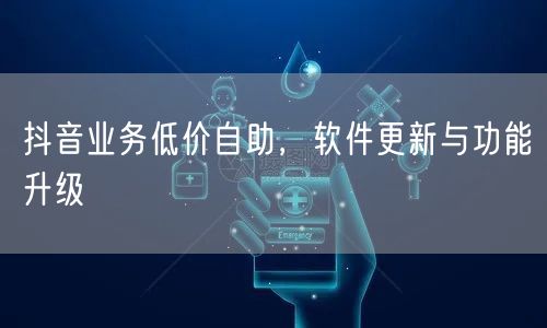 抖音业务低价自助，软件更新与功能升级