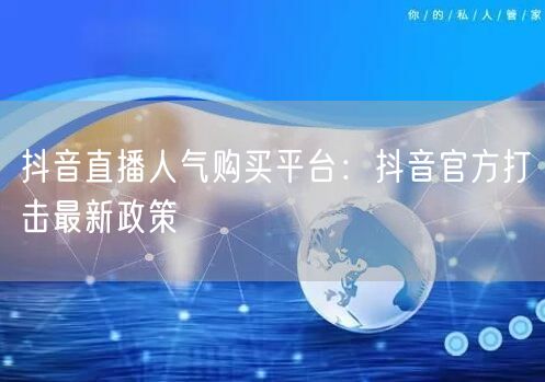 抖音直播人气购买平台：抖音官方打击最新政策
