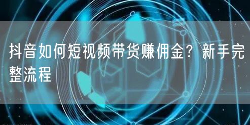抖音如何短视频带货赚佣金？新手完整流程